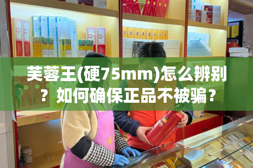 芙蓉王(硬75mm)怎么辨别？如何确保正品不被骗？
